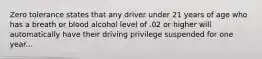 Zero tolerance states that any driver under 21 years of age who has a breath or blood alcohol level of .02 or higher will automatically have their driving privilege suspended for one year...