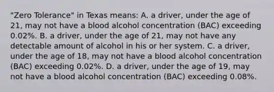 "Zero Tolerance" in Texas means: A. a driver, under the age of 21, may not have a blood alcohol concentration (BAC) exceeding 0.02%. B. a driver, under the age of 21, may not have any detectable amount of alcohol in his or her system. C. a driver, under the age of 18, may not have a blood alcohol concentration (BAC) exceeding 0.02%. D. a driver, under the age of 19, may not have a blood alcohol concentration (BAC) exceeding 0.08%.