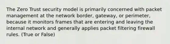 The Zero Trust security model is primarily concerned with packet management at the network border, gateway, or perimeter, because it monitors frames that are entering and leaving the internal network and generally applies packet filtering firewall rules. (True or False)