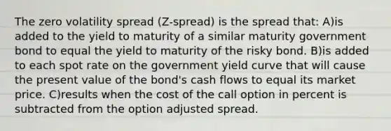 The zero volatility spread (Z-spread) is the spread that: A)is added to the yield to maturity of a similar maturity government bond to equal the yield to maturity of the risky bond. B)is added to each spot rate on the government yield curve that will cause the present value of the bond's cash flows to equal its market price. C)results when the cost of the call option in percent is subtracted from the option adjusted spread.