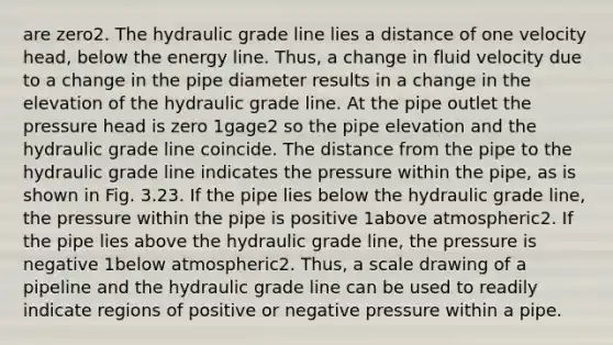 are zero2. The hydraulic grade line lies a distance of one velocity head, below the energy line. Thus, a change in fluid velocity due to a change in the pipe diameter results in a change in the elevation of the hydraulic grade line. At the pipe outlet the pressure head is zero 1gage2 so the pipe elevation and the hydraulic grade line coincide. The distance from the pipe to the hydraulic grade line indicates the pressure within the pipe, as is shown in Fig. 3.23. If the pipe lies below the hydraulic grade line, the pressure within the pipe is positive 1above atmospheric2. If the pipe lies above the hydraulic grade line, the pressure is negative 1below atmospheric2. Thus, a scale drawing of a pipeline and the hydraulic grade line can be used to readily indicate regions of positive or negative pressure within a pipe.