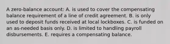 A zero-balance account: A. is used to cover the compensating balance requirement of a line of credit agreement. B. is only used to deposit funds received at local lockboxes. C. is funded on an as-needed basis only. D. is limited to handling payroll disbursements. E. requires a compensating balance.