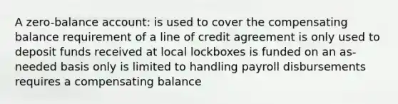 A zero-balance account: is used to cover the compensating balance requirement of a line of credit agreement is only used to deposit funds received at local lockboxes is funded on an as-needed basis only is limited to handling payroll disbursements requires a compensating balance