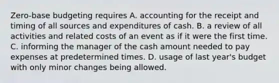 Zero-base budgeting requires A. accounting for the receipt and timing of all sources and expenditures of cash. B. a review of all activities and related costs of an event as if it were the first time. C. informing the manager of the cash amount needed to pay expenses at predetermined times. D. usage of last year's budget with only minor changes being allowed.