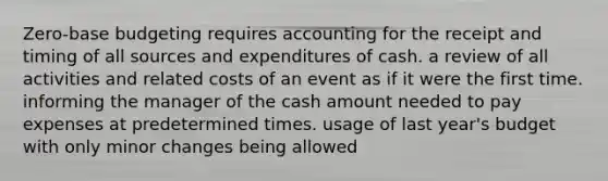 Zero-base budgeting requires accounting for the receipt and timing of all sources and expenditures of cash. a review of all activities and related costs of an event as if it were the first time. informing the manager of the cash amount needed to pay expenses at predetermined times. usage of last year's budget with only minor changes being allowed