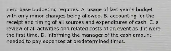 Zero-base budgeting requires: A. usage of last year's budget with only minor changes being allowed. B. accounting for the receipt and timing of all sources and expenditures of cash. C. a review of all activities and related costs of an event as if it were the first time. D. informing the manager of the cash amount needed to pay expenses at predetermined times.