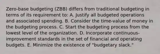 Zero-base budgeting (ZBB) differs from traditional budgeting in terms of its requirement to: A. Justify all budgeted operations and associated spending. B. Consider the time-value of money in the budgeting process. C. Start the budgeting process from the lowest level of the organization. D. Incorporate continuous-improvement standards in the set of financial and <a href='https://www.questionai.com/knowledge/kCAQj70Dv6-operating-budgets' class='anchor-knowledge'>operating budgets</a>. E. Minimize the existence of "budgetary slack."