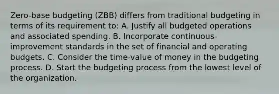 Zero-base budgeting (ZBB) differs from traditional budgeting in terms of its requirement to: A. Justify all budgeted operations and associated spending. B. Incorporate continuous-improvement standards in the set of financial and operating budgets. C. Consider the time-value of money in the budgeting process. D. Start the budgeting process from the lowest level of the organization.