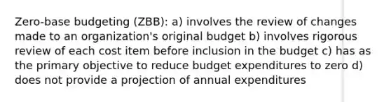 Zero-base budgeting (ZBB): a) involves the review of changes made to an organization's original budget b) involves rigorous review of each cost item before inclusion in the budget c) has as the primary objective to reduce budget expenditures to zero d) does not provide a projection of annual expenditures