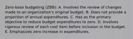 Zero-base budgeting (ZBB): A. Involves the review of changes made to an organization's original budget. B. Does not provide a projection of annual expenditures. C. Has as the primary objective to reduce budget expenditures to zero. D. Involves rigorous review of each cost item before inclusion in the budget. E. Emphasizes zero increase in expenditures.