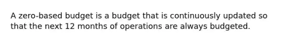 A zero-based budget is a budget that is continuously updated so that the next 12 months of operations are always budgeted.