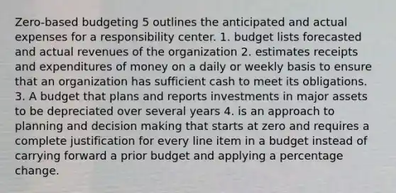 Zero-based budgeting 5 outlines the anticipated and actual expenses for a responsibility center. 1. budget lists forecasted and actual revenues of the organization 2. estimates receipts and expenditures of money on a daily or weekly basis to ensure that an organization has sufficient cash to meet its obligations. 3. A budget that plans and reports investments in major assets to be depreciated over several years 4. is an approach to planning and decision making that starts at zero and requires a complete justification for every line item in a budget instead of carrying forward a prior budget and applying a percentage change.