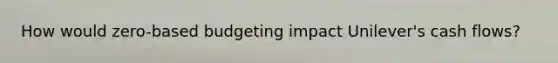 How would​ zero-based budgeting impact​ Unilever's cash​ flows?