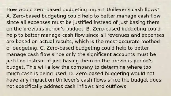 How would​ zero-based budgeting impact​ Unilever's cash​ flows? A. Zero-based budgeting could help to better manage cash flow since all expenses must be justified instead of just basing them on the previous​ period's budget. B. Zero-based budgeting could help to better manage cash flow since all revenues and expenses are based on actual​ results, which is the most accurate method of budgeting. C. Zero-based budgeting could help to better manage cash flow since only the significant accounts must be justified instead of just basing them on the previous​ period's budget. This will allow the company to determine where too much cash is being used. D. Zero-based budgeting would not have any impact on​ Unilever's cash flows since the budget does not specifically address cash inflows and outflows.