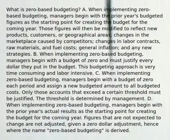 What is​ zero-based budgeting? A. When implementing​ zero-based budgeting, managers begin with the prior​ year's budgeted figures as the starting point for creating the budget for the coming year. Those figures will then be modified to reflect new​ products, customers, or geographical​ areas; changes in the marketplace caused by​ competitors; changes in labor​ contracts, raw​ materials, and fuel​ costs; general​ inflation; and any new strategies. B. When implementing​ zero-based budgeting, managers begin with a budget of zero and must justify every dollar they put in the budget. This budgeting approach is very time consuming and labor intensive. C. When implementing​ zero-based budgeting, managers begin with a budget of zero each period and assign a new budgeted amount to all budgeted costs. Only those accounts that exceed a certain threshold must be justified. The threshold is determined by management. D. When implementing​ zero-based budgeting, managers begin with the prior​ year's actual results as the starting point for creating the budget for the coming year. Figures that are not expected to change are not​ adjusted, given a zero dollar​ adjustment, hence where the name​ "zero-based budgeting" is derived.