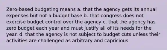 Zero-based budgeting means a. that the agency gets its annual expenses but not a budget base b. that congress does not exercise budget control over the agency c. that the agency has zero budget each year and must justify all of its needs for the year. d. that the agency is not subject to budget cuts unless their activities are challenged as arbitrary and capricious