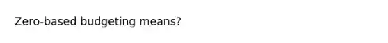 Zero-based budgeting means?