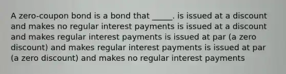 A zero-coupon bond is a bond that _____. is issued at a discount and makes no regular interest payments is issued at a discount and makes regular interest payments is issued at par (a zero discount) and makes regular interest payments is issued at par (a zero discount) and makes no regular interest payments