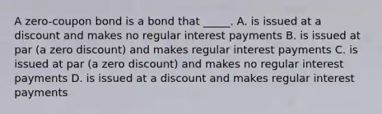 A zero-coupon bond is a bond that _____. A. is issued at a discount and makes no regular interest payments B. is issued at par (a zero discount) and makes regular interest payments C. is issued at par (a zero discount) and makes no regular interest payments D. is issued at a discount and makes regular interest payments