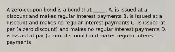 A zero-coupon bond is a bond that _____. A. is issued at a discount and makes regular interest payments B. is issued at a discount and makes no regular interest payments C. is issued at par (a zero discount) and makes no regular interest payments D. is issued at par (a zero discount) and makes regular interest payments