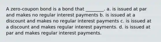 A zero-coupon bond is a bond that ________. a. is issued at par and makes no regular interest payments b. is issued at a discount and makes no regular interest payments c. is issued at a discount and makes regular interest payments. d. is issued at par and makes regular interest payments.