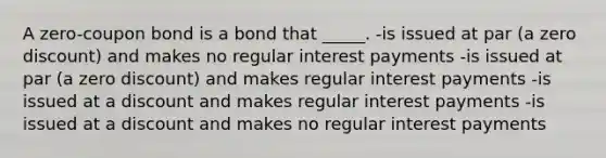 A zero-coupon bond is a bond that _____. -is issued at par (a zero discount) and makes no regular interest payments -is issued at par (a zero discount) and makes regular interest payments -is issued at a discount and makes regular interest payments -is issued at a discount and makes no regular interest payments