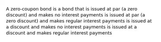 A zero-coupon bond is a bond that is issued at par (a zero discount) and makes no interest payments is issued at par (a zero discount) and makes regular interest payments is issued at a discount and makes no interest payments is issued at a discount and makes regular interest payments