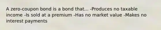 A zero-coupon bond is a bond that... -Produces no taxable income -Is sold at a premium -Has no market value -Makes no interest payments