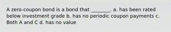 A zero-coupon bond is a bond that ________. a. has been rated below investment grade b. has no periodic coupon payments c. Both A and C d. has no value