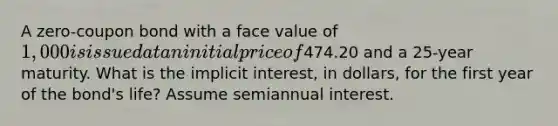 A zero-coupon bond with a face value of 1,000 is issued at an initial price of474.20 and a 25-year maturity. What is the implicit interest, in dollars, for the first year of the bond's life? Assume semiannual interest.