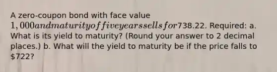 A zero-coupon bond with face value 1,000 and maturity of five years sells for738.22. Required: a. What is its yield to maturity? (Round your answer to 2 decimal places.) b. What will the yield to maturity be if the price falls to 722?