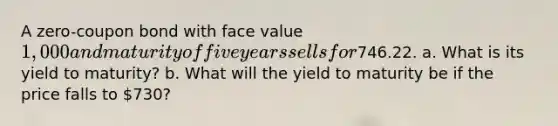 A zero-coupon bond with face value 1,000 and maturity of five years sells for746.22. a. What is its yield to maturity? b. What will the yield to maturity be if the price falls to 730?