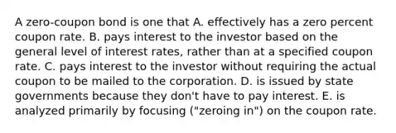 A zero-coupon bond is one that A. effectively has a zero percent coupon rate. B. pays interest to the investor based on the general level of interest rates, rather than at a specified coupon rate. C. pays interest to the investor without requiring the actual coupon to be mailed to the corporation. D. is issued by state governments because they don't have to pay interest. E. is analyzed primarily by focusing ("zeroing in") on the coupon rate.