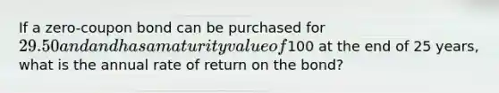 If a zero-coupon bond can be purchased for 29.50 and and has a maturity value of100 at the end of 25 years, what is the annual rate of return on the bond?