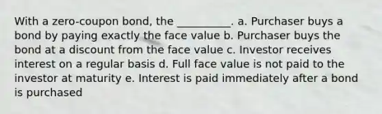 With a zero-coupon bond, the __________. a. Purchaser buys a bond by paying exactly the face value b. Purchaser buys the bond at a discount from the face value c. Investor receives interest on a regular basis d. Full face value is not paid to the investor at maturity e. Interest is paid immediately after a bond is purchased