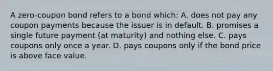 A zero-coupon bond refers to a bond which: A. does not pay any coupon payments because the issuer is in default. B. promises a single future payment (at maturity) and nothing else. C. pays coupons only once a year. D. pays coupons only if the bond price is above face value.