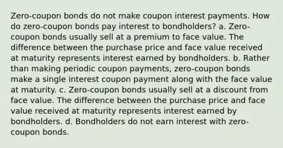 Zero-coupon bonds do not make coupon interest payments. How do zero-coupon bonds pay interest to bondholders? a. Zero-coupon bonds usually sell at a premium to face value. The difference between the purchase price and face value received at maturity represents interest earned by bondholders. b. Rather than making periodic coupon payments, zero-coupon bonds make a single interest coupon payment along with the face value at maturity. c. Zero-coupon bonds usually sell at a discount from face value. The difference between the purchase price and face value received at maturity represents interest earned by bondholders. d. Bondholders do not earn interest with zero-coupon bonds.