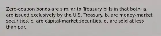 Zero-coupon bonds are similar to Treasury bills in that both: a. are issued exclusively by the U.S. Treasury. b. are money-market securities. c. are capital-market securities. d. are sold at less than par.