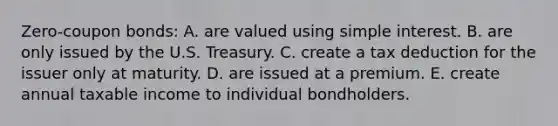 Zero-coupon bonds: A. are valued using simple interest. B. are only issued by the U.S. Treasury. C. create a tax deduction for the issuer only at maturity. D. are issued at a premium. E. create annual taxable income to individual bondholders.