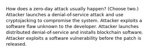 How does a zero-day attack usually happen? (Choose two.) Attacker launches a denial-of-service attack and use cryptojacking to compromise the system. Attacker exploits a software flaw unknown to the developer. Attacker launches distributed denial-of-service and installs blockchain software. Attacker exploits a software vulnerability before the patch is released.