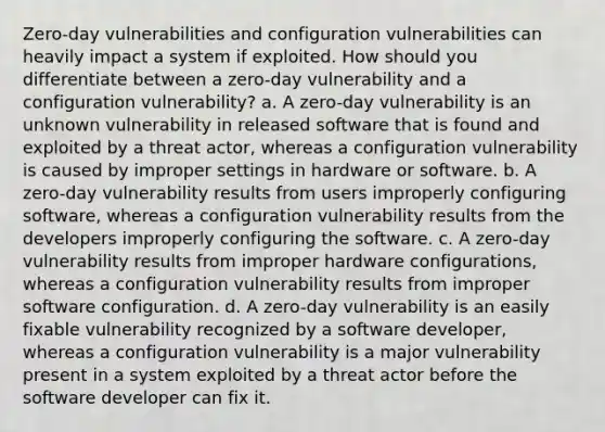 Zero-day vulnerabilities and configuration vulnerabilities can heavily impact a system if exploited. How should you differentiate between a zero-day vulnerability and a configuration vulnerability? a. A zero-day vulnerability is an unknown vulnerability in released software that is found and exploited by a threat actor, whereas a configuration vulnerability is caused by improper settings in hardware or software. b. A zero-day vulnerability results from users improperly configuring software, whereas a configuration vulnerability results from the developers improperly configuring the software. c. A zero-day vulnerability results from improper hardware configurations, whereas a configuration vulnerability results from improper software configuration. d. A zero-day vulnerability is an easily fixable vulnerability recognized by a software developer, whereas a configuration vulnerability is a major vulnerability present in a system exploited by a threat actor before the software developer can fix it.