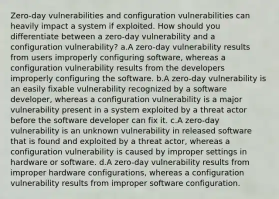 Zero-day vulnerabilities and configuration vulnerabilities can heavily impact a system if exploited. How should you differentiate between a zero-day vulnerability and a configuration vulnerability? a.A zero-day vulnerability results from users improperly configuring software, whereas a configuration vulnerability results from the developers improperly configuring the software. b.A zero-day vulnerability is an easily fixable vulnerability recognized by a software developer, whereas a configuration vulnerability is a major vulnerability present in a system exploited by a threat actor before the software developer can fix it. c.A zero-day vulnerability is an unknown vulnerability in released software that is found and exploited by a threat actor, whereas a configuration vulnerability is caused by improper settings in hardware or software. d.A zero-day vulnerability results from improper hardware configurations, whereas a configuration vulnerability results from improper software configuration.