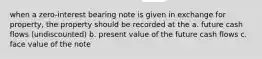 when a zero-interest bearing note is given in exchange for property, the property should be recorded at the a. future cash flows (undiscounted) b. present value of the future cash flows c. face value of the note