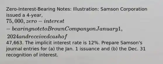 Zero-Interest-Bearing Notes: Illustration: Samson Corporation issued a 4-year, 75,000, zero-interest-bearing note to Brown Company on January 1, 2024 and received cash of47,663. The implicit interest rate is 12%. Prepare Samson's journal entries for (a) the Jan. 1 issuance and (b) the Dec. 31 recognition of interest.