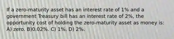 If a zero-maturity asset has an interest rate of 1% and a government Treasury bill has an interest rate of 2%, the opportunity cost of holding the zero-maturity asset as money is: A) zero. B)0.02%. C) 1%. D) 2%.