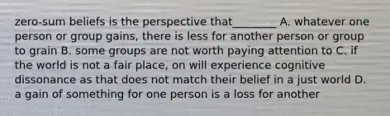 zero-sum beliefs is the perspective that________ A. whatever one person or group gains, there is less for another person or group to grain B. some groups are not worth paying attention to C. if the world is not a fair place, on will experience cognitive dissonance as that does not match their belief in a just world D. a gain of something for one person is a loss for another
