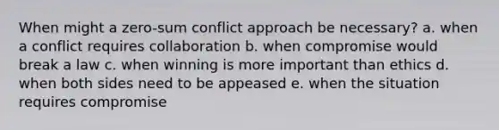 When might a zero-sum conflict approach be necessary? a. when a conflict requires collaboration b. when compromise would break a law c. when winning is more important than ethics d. when both sides need to be appeased e. when the situation requires compromise