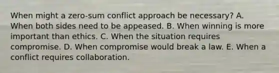 When might a zero-sum conflict approach be necessary? A. When both sides need to be appeased. B. When winning is more important than ethics. C. When the situation requires compromise. D. When compromise would break a law. E. When a conflict requires collaboration.