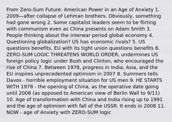 From Zero-Sum Future: American Power in an Age of Anxiety 1. 2009—after collapse of Lehman brothers. Obviously, something had gone wrong 2. Some capitalist leaders seem to be flirting with communism even as China presents on Adam Smith 3. People thinking about the interwar period global economy 4. Questioning globalization? US has economic rivals? 5. US questions benefits, EU with its tight union questions benefits 6. ZERO-SUM LOGIC THREATENS WORLD ORDER, undermines US foreign policy logic under Bush and Clinton, who encouraged the rise of China 7. Between 1978, progress in India, Asia, and <a href='https://www.questionai.com/knowledge/ky9y1VRXN8-the-eu' class='anchor-knowledge'>the eu</a> inspires unprecedented optimism in 2007 8. Summers tells Davos - horrible employment situation for US men 9. HE STARTS WITH 1978 - the opening of China, as the operative date going until 2008 (as opposed to American view of Berlin Wall to 9/11) 10. Age of transformation with China and India rising up to 1991 and the age of optimism with fall of the USSR. It ends in 2008 11. NOW - age of Anxiety with ZERO-SUM logic