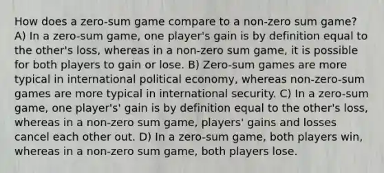 How does a zero-sum game compare to a non-zero sum game? A) In a zero-sum game, one player's gain is by definition equal to the other's loss, whereas in a non-zero sum game, it is possible for both players to gain or lose. B) Zero-sum games are more typical in international political economy, whereas non-zero-sum games are more typical in international security. C) In a zero-sum game, one player's' gain is by definition equal to the other's loss, whereas in a non-zero sum game, players' gains and losses cancel each other out. D) In a zero-sum game, both players win, whereas in a non-zero sum game, both players lose.